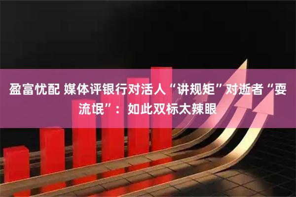盈富忧配 媒体评银行对活人“讲规矩”对逝者“耍流氓”：如此双标太辣眼